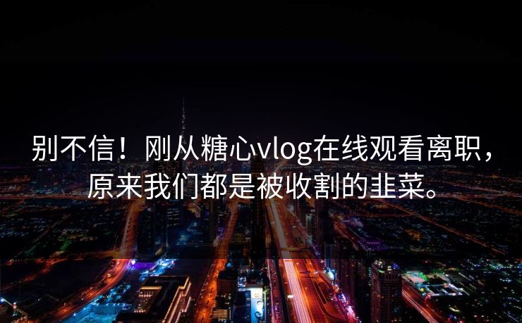 别不信！刚从糖心vlog在线观看离职，原来我们都是被收割的韭菜。