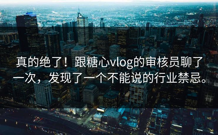真的绝了！跟糖心vlog的审核员聊了一次，发现了一个不能说的行业禁忌。